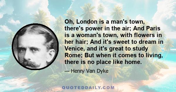 Oh, London is a man's town, there's power in the air; And Paris is a woman's town, with flowers in her hair; And it's sweet to dream in Venice, and it's great to study Rome; But when it comes to living, there is no