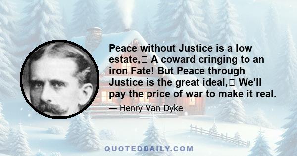 Peace without Justice is a low estate, A coward cringing to an iron Fate! But Peace through Justice is the great ideal, We'll pay the price of war to make it real.