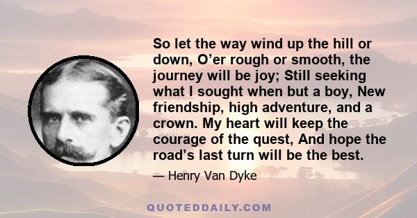 So let the way wind up the hill or down, O’er rough or smooth, the journey will be joy; Still seeking what I sought when but a boy, New friendship, high adventure, and a crown. My heart will keep the courage of the