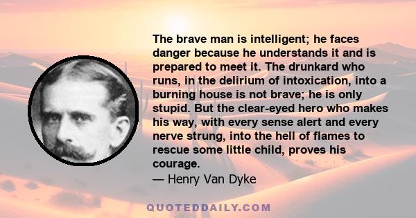 The brave man is intelligent; he faces danger because he understands it and is prepared to meet it. The drunkard who runs, in the delirium of intoxication, into a burning house is not brave; he is only stupid. But the