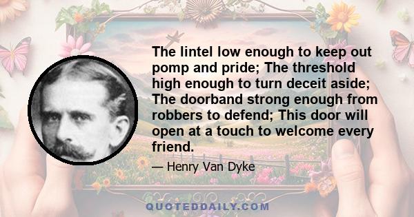 The lintel low enough to keep out pomp and pride; The threshold high enough to turn deceit aside; The doorband strong enough from robbers to defend; This door will open at a touch to welcome every friend.