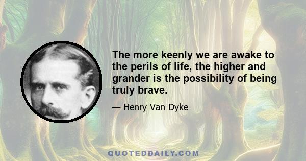 The more keenly we are awake to the perils of life, the higher and grander is the possibility of being truly brave.