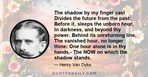 The shadow by my finger cast Divides the future from the past: Before it, sleeps the unborn hour, In darkness, and beyond thy power. Behind its unreturning line, The vanished hour, no longer thine: One hour alone is in