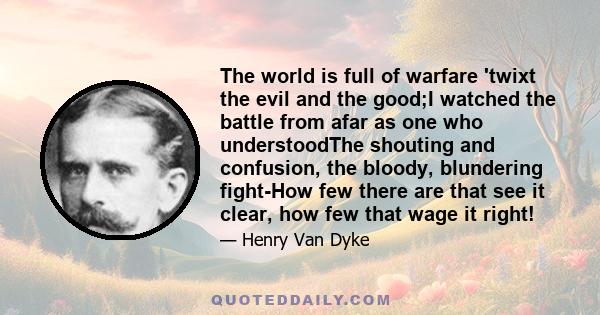 The world is full of warfare 'twixt the evil and the good;I watched the battle from afar as one who understoodThe shouting and confusion, the bloody, blundering fight-How few there are that see it clear, how few that