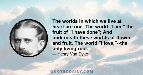 The worlds in which we live at heart are one, The world I am, the fruit of I have done; And underneath these worlds of flower and fruit, The world I love,--the only living root.