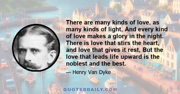 There are many kinds of love, as many kinds of light, And every kind of love makes a glory in the night. There is love that stirs the heart, and love that gives it rest, But the love that leads life upward is the