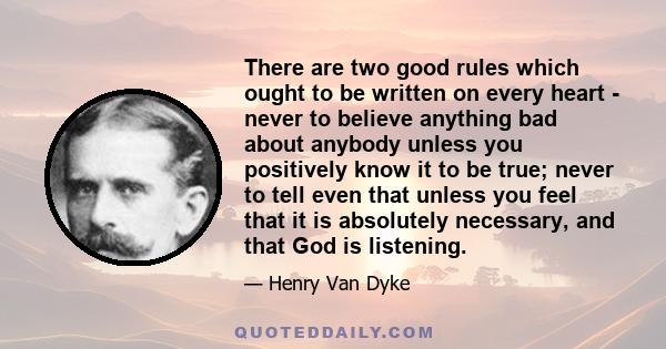 There are two good rules which ought to be written on every heart - never to believe anything bad about anybody unless you positively know it to be true; never to tell even that unless you feel that it is absolutely