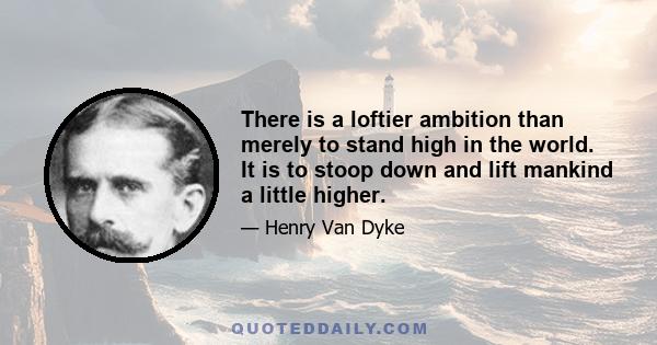 There is a loftier ambition than merely to stand high in the world. It is to stoop down and lift mankind a little higher.