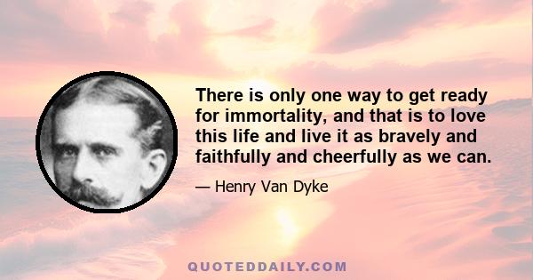 There is only one way to get ready for immortality, and that is to love this life and live it as bravely and faithfully and cheerfully as we can.