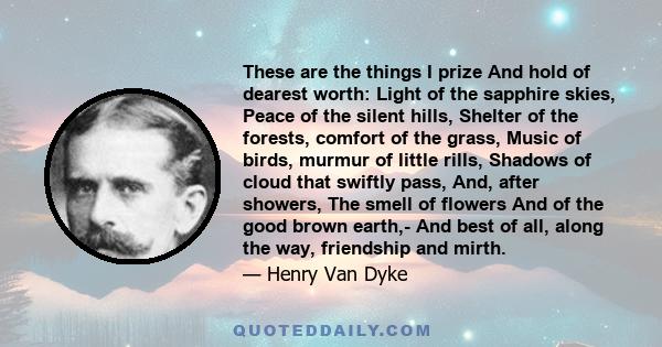 These are the things I prize And hold of dearest worth: Light of the sapphire skies, Peace of the silent hills, Shelter of the forests, comfort of the grass, Music of birds, murmur of little rills, Shadows of cloud that 