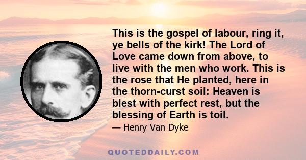 This is the gospel of labour, ring it, ye bells of the kirk! The Lord of Love came down from above, to live with the men who work. This is the rose that He planted, here in the thorn-curst soil: Heaven is blest with