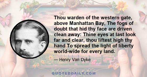 Thou warden of the western gate, above Manhattan Bay, The fogs of doubt that hid thy face are driven clean away: Thine eyes at last look far and clear, thou liftest high thy hand To spread the light of liberty