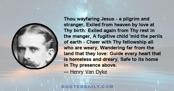 Thou wayfaring Jesus - a pilgrim and stranger, Exiled from heaven by love at Thy birth: Exiled again from Thy rest in the manger, A fugitive child 'mid the perils of earth - Cheer with Thy fellowship all who are weary,