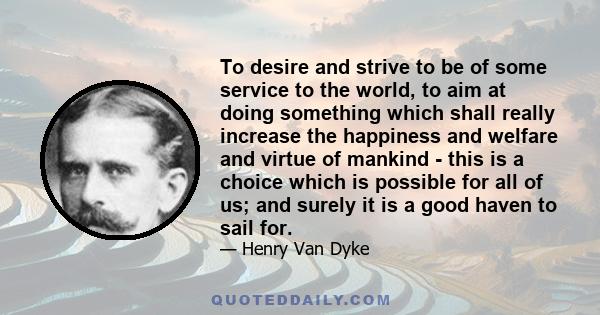 To desire and strive to be of some service to the world, to aim at doing something which shall really increase the happiness and welfare and virtue of mankind - this is a choice which is possible for all of us; and