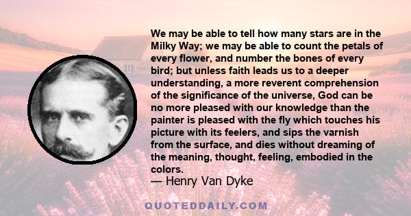 We may be able to tell how many stars are in the Milky Way; we may be able to count the petals of every flower, and number the bones of every bird; but unless faith leads us to a deeper understanding, a more reverent