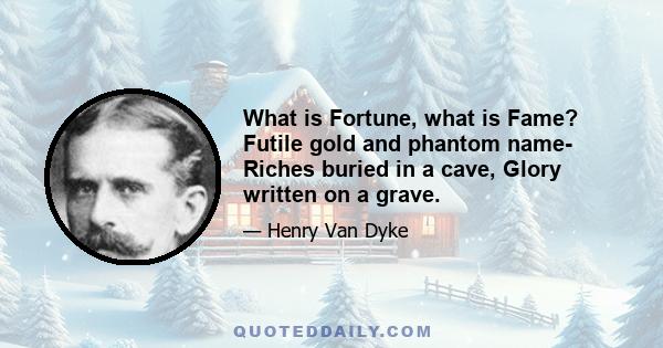 What is Fortune, what is Fame? Futile gold and phantom name- Riches buried in a cave, Glory written on a grave.