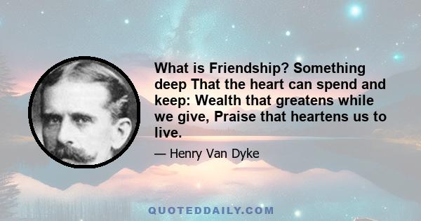 What is Friendship? Something deep That the heart can spend and keep: Wealth that greatens while we give, Praise that heartens us to live.