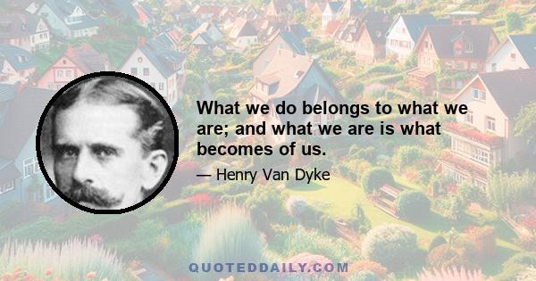 What we do belongs to what we are; and what we are is what becomes of us.