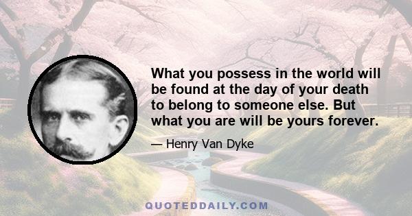 What you possess in the world will be found at the day of your death to belong to someone else. But what you are will be yours forever.