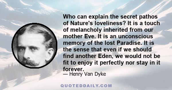 Who can explain the secret pathos of Nature's loveliness? It is a touch of melancholy inherited from our mother Eve. It is an unconscious memory of the lost Paradise. It is the sense that even if we should find another