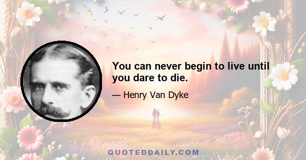 You can never begin to live until you dare to die.