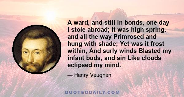 A ward, and still in bonds, one day I stole abroad; It was high spring, and all the way Primrosed and hung with shade; Yet was it frost within, And surly winds Blasted my infant buds, and sin Like clouds eclipsed my