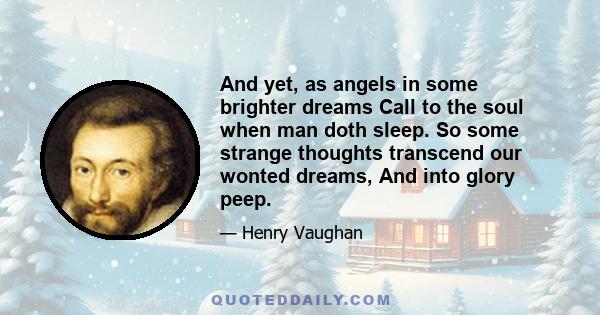 And yet, as angels in some brighter dreams Call to the soul when man doth sleep. So some strange thoughts transcend our wonted dreams, And into glory peep.