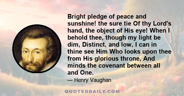 Bright pledge of peace and sunshine! the sure tie Of thy Lord's hand, the object of His eye! When I behold thee, though my light be dim, Distinct, and low, I can in thine see Him Who looks upon thee from His glorious