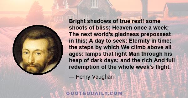 Bright shadows of true rest! some shoots of bliss; Heaven once a week; The next world's gladness prepossest in this; A day to seek; Eternity in time; the steps by which We climb above all ages: lamps that light Man