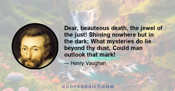 Dear, beauteous death, the jewel of the just! Shining nowhere but in the dark; What mysteries do lie beyond thy dust, Could man outlook that mark!