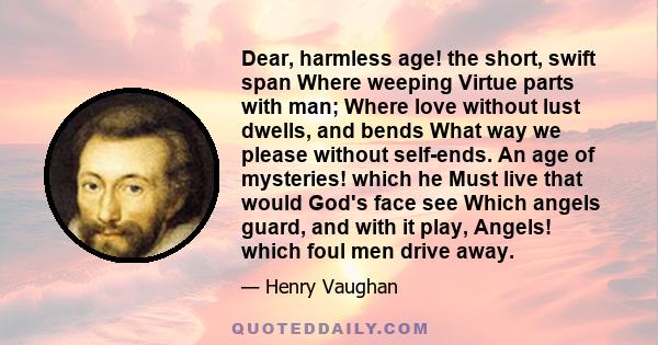 Dear, harmless age! the short, swift span Where weeping Virtue parts with man; Where love without lust dwells, and bends What way we please without self-ends. An age of mysteries! which he Must live that would God's