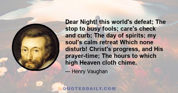 Dear Night! this world's defeat; The stop to busy fools; care's check and curb; The day of spirits; my soul's calm retreat Which none disturb! Christ's progress, and His prayer-time; The hours to which high Heaven cloth 