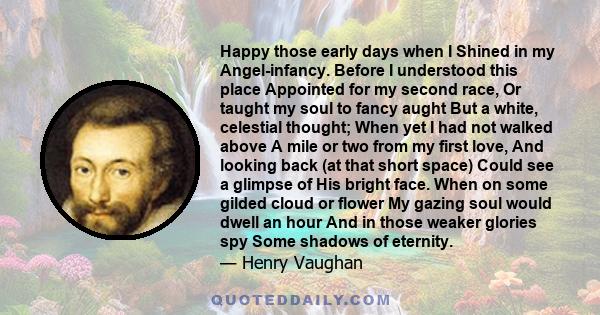 Happy those early days when I Shined in my Angel-infancy. Before I understood this place Appointed for my second race, Or taught my soul to fancy aught But a white, celestial thought; When yet I had not walked above A