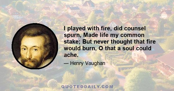 I played with fire, did counsel spurn, Made life my common stake; But never thought that fire would burn, O that a soul could ache.