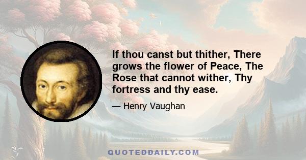 If thou canst but thither, There grows the flower of Peace, The Rose that cannot wither, Thy fortress and thy ease.