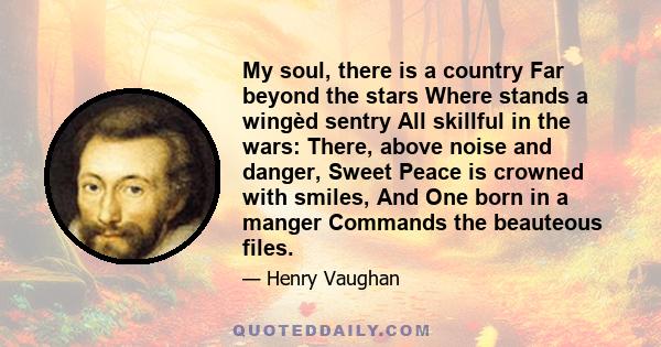 My soul, there is a country Far beyond the stars Where stands a wingèd sentry All skillful in the wars: There, above noise and danger, Sweet Peace is crowned with smiles, And One born in a manger Commands the beauteous