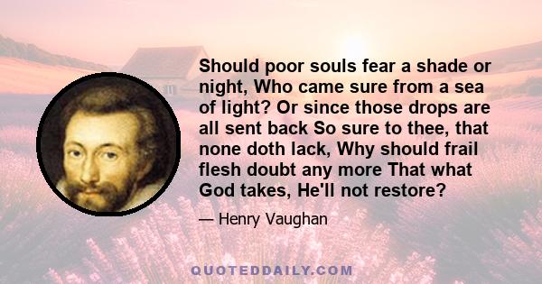 Should poor souls fear a shade or night, Who came sure from a sea of light? Or since those drops are all sent back So sure to thee, that none doth lack, Why should frail flesh doubt any more That what God takes, He'll