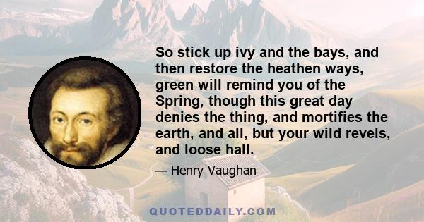 So stick up ivy and the bays, and then restore the heathen ways, green will remind you of the Spring, though this great day denies the thing, and mortifies the earth, and all, but your wild revels, and loose hall.