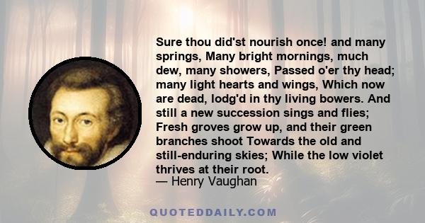 Sure thou did'st nourish once! and many springs, Many bright mornings, much dew, many showers, Passed o'er thy head; many light hearts and wings, Which now are dead, lodg'd in thy living bowers. And still a new