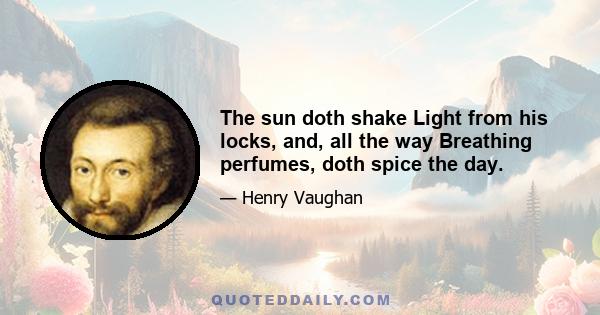 The sun doth shake Light from his locks, and, all the way Breathing perfumes, doth spice the day.