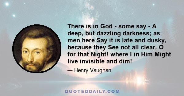 There is in God - some say - A deep, but dazzling darkness; as men here Say it is late and dusky, because they See not all clear. O for that Night! where I in Him Might live invisible and dim!