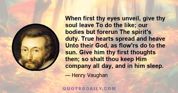 When first thy eyes unveil, give thy soul leave To do the like; our bodies but forerun The spirit's duty. True hearts spread and heave Unto their God, as flow'rs do to the sun. Give him thy first thoughts then; so shalt 