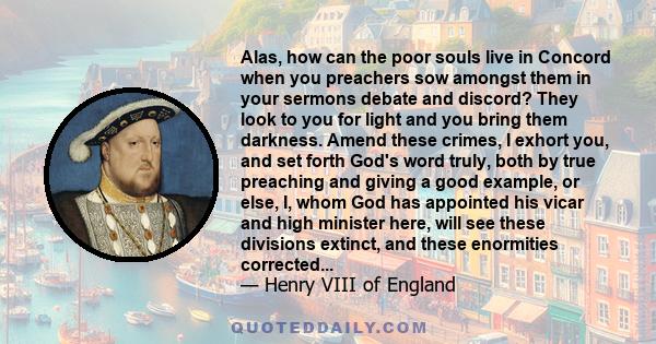 Alas, how can the poor souls live in Concord when you preachers sow amongst them in your sermons debate and discord? They look to you for light and you bring them darkness. Amend these crimes, I exhort you, and set