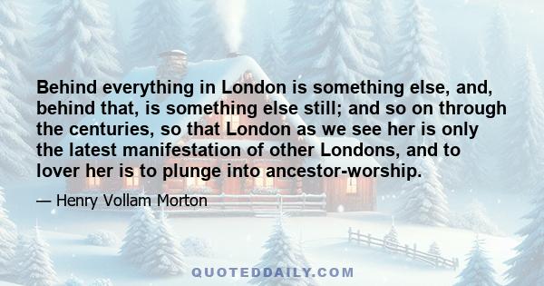 Behind everything in London is something else, and, behind that, is something else still; and so on through the centuries, so that London as we see her is only the latest manifestation of other Londons, and to lover her 