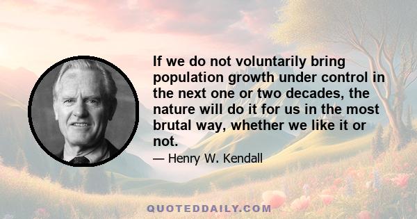 If we do not voluntarily bring population growth under control in the next one or two decades, the nature will do it for us in the most brutal way, whether we like it or not.