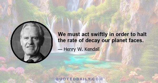 We must act swiftly in order to halt the rate of decay our planet faces.