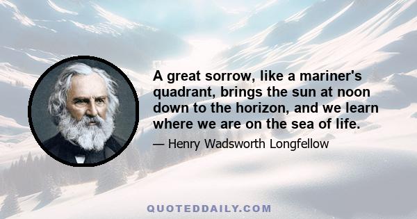 A great sorrow, like a mariner's quadrant, brings the sun at noon down to the horizon, and we learn where we are on the sea of life.