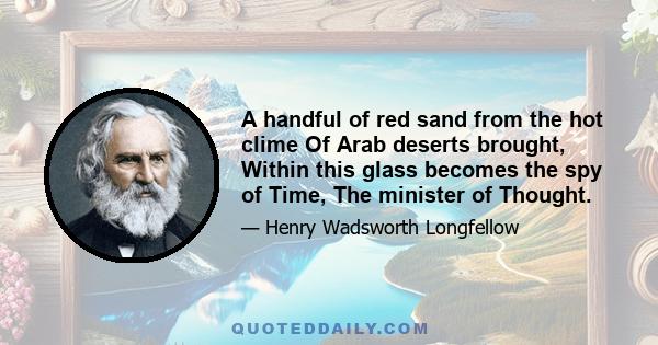 A handful of red sand from the hot clime Of Arab deserts brought, Within this glass becomes the spy of Time, The minister of Thought.