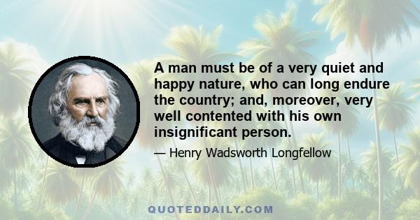 A man must be of a very quiet and happy nature, who can long endure the country; and, moreover, very well contented with his own insignificant person.