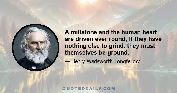 A millstone and the human heart are driven ever round, If they have nothing else to grind, they must themselves be ground.